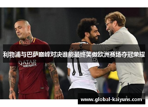 利物浦与巴萨巅峰对决谁能最终笑傲欧洲赛场夺冠荣耀